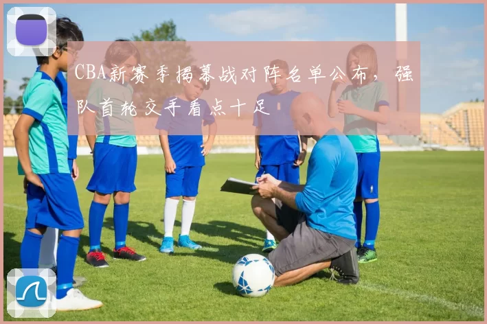 CBA新赛季揭幕战对阵名单公布，强队首轮交手看点十足