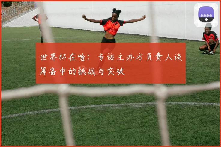 世界杯在啥:专访主办方负责人谈筹备中的挑战与突破