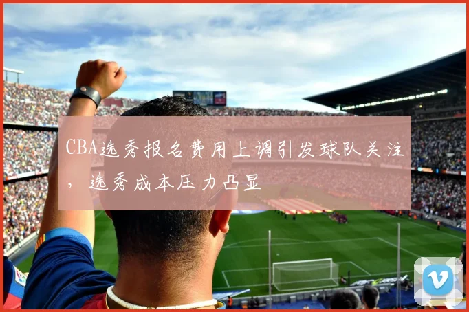 CBA选秀报名费用上调引发球队关注,选秀成本压力凸显
