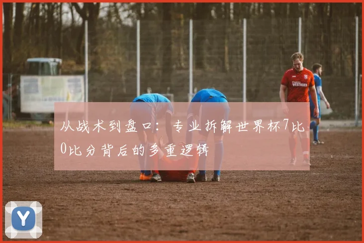 从战术到盘口:专业拆解世界杯7比0比分背后的多重逻辑