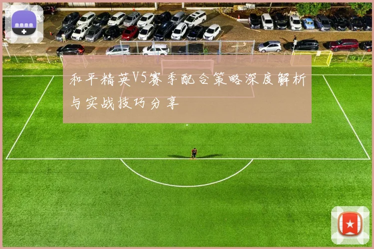 和平精英V5赛季配合策略深度解析与实战技巧分享