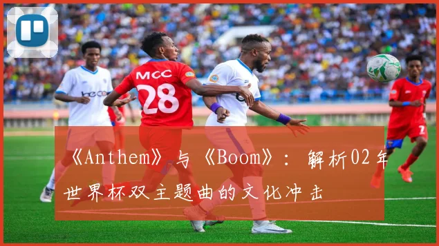 《Anthem》与《Boom》:解析02年世界杯双主题曲的文化冲击