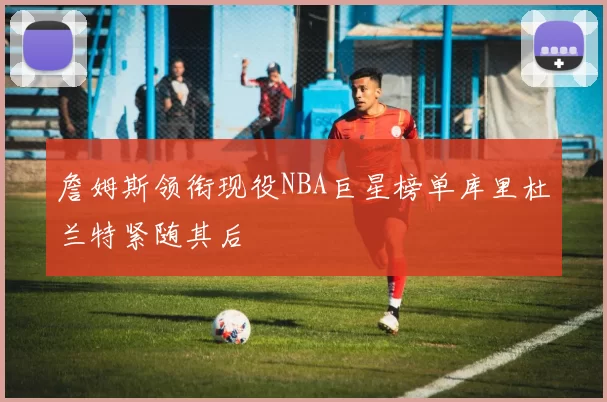 詹姆斯领衔现役NBA巨星榜单库里杜兰特紧随其后