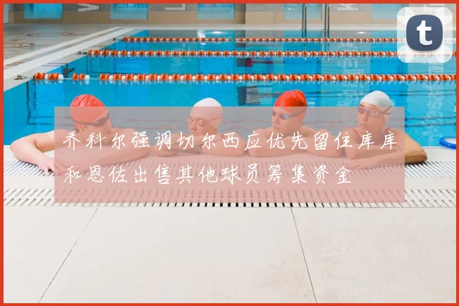 乔科尔强调切尔西应优先留住库库和恩佐出售其他球员筹集资金
