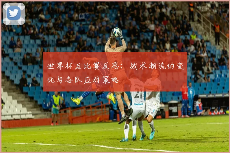 世界杯后比赛反思:战术潮流的变化与各队应对策略