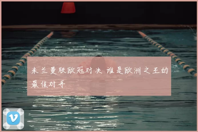 米兰曼联欧冠对决 谁是欧洲之王的最佳对手