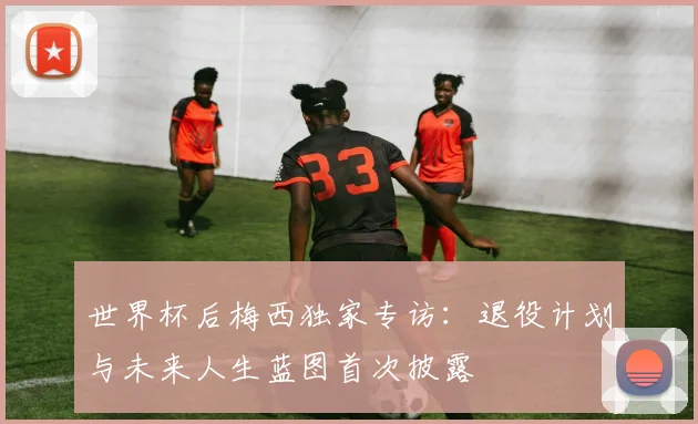 世界杯后梅西独家专访:退役计划与未来人生蓝图首次披露