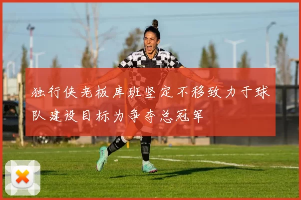 独行侠老板库班坚定不移致力于球队建设目标为争夺总冠军